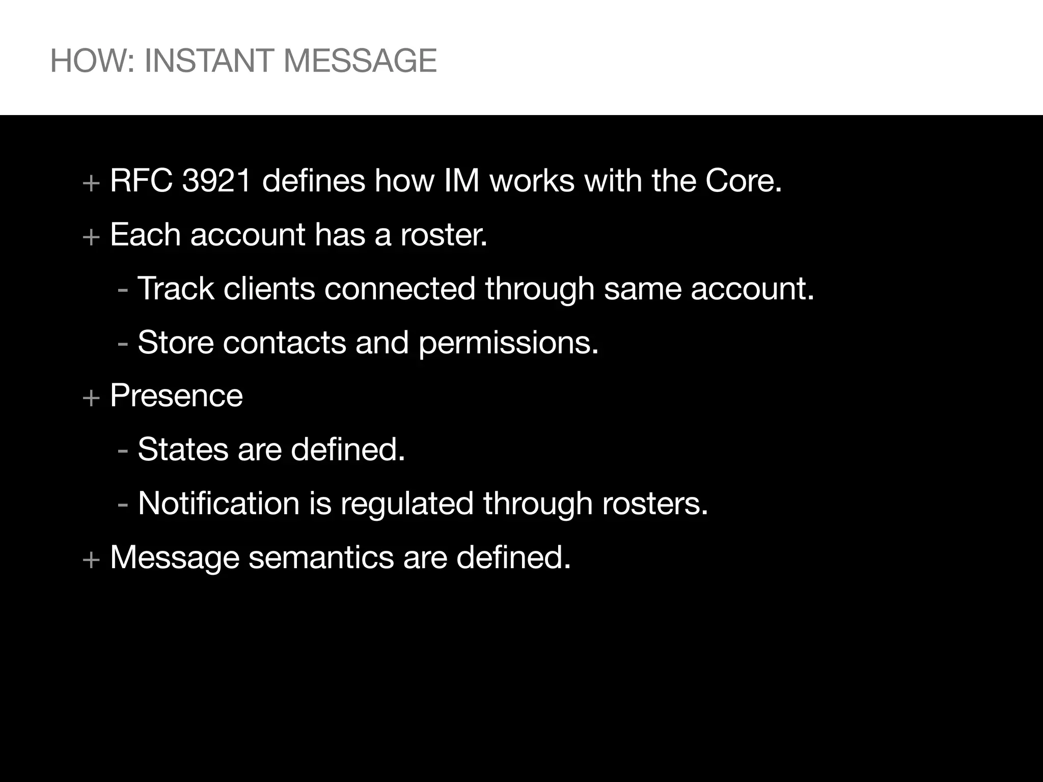 HOW: INSTANT MESSAGE


 + RFC 3921 defines how IM works with the Core.
 + Each account has a roster.
   - Track clients connected through same account.
   - Store contacts and permissions.
 + Presence
   - States are defined.
   - Notification is regulated through rosters.
 + Message semantics are defined.
 