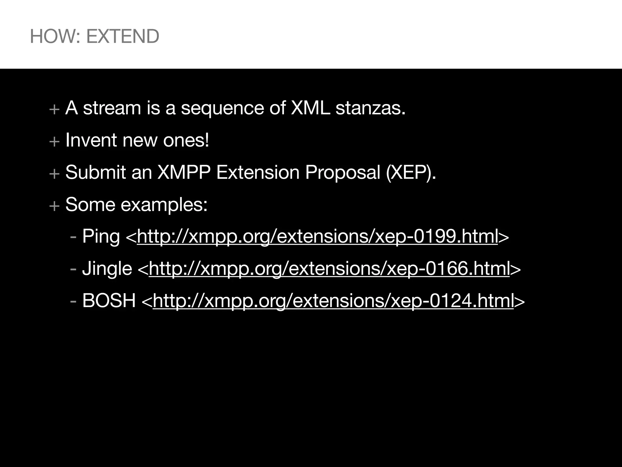 HOW: EXTEND


 + A stream is a sequence of XML stanzas.
 + Invent new ones!
 + Submit an XMPP Extension Proposal (XEP).
 + Some examples:
   - Ping <http://xmpp.org/extensions/xep-0199.html>
   - Jingle <http://xmpp.org/extensions/xep-0166.html>
   - BOSH <http://xmpp.org/extensions/xep-0124.html>
 