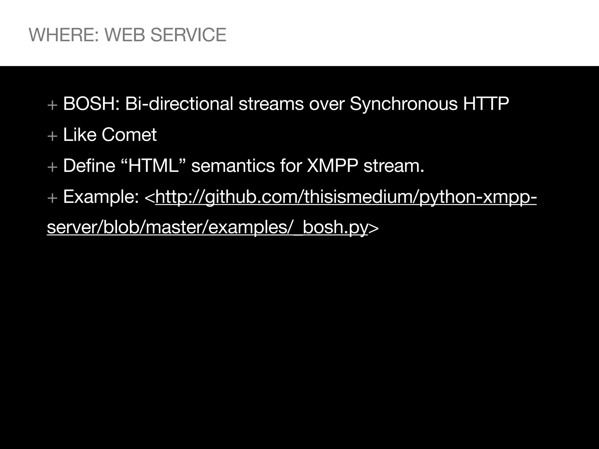 WHERE: WEB SERVICE


 + BOSH: Bi-directional streams over Synchronous HTTP
 + Like Comet
 + Define “HTML” semantics for XMPP stream.
 + Example: <http://github.com/thisismedium/python-xmpp-
 server/blob/master/examples/_bosh.py>
 