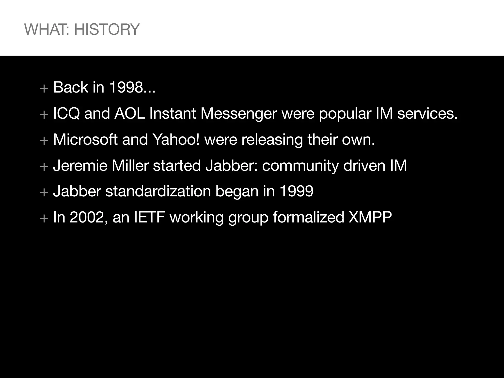 WHAT: HISTORY


 + Back in 1998...
 + ICQ and AOL Instant Messenger were popular IM services.
 + Microsoft and Yahoo! were releasing their own.
 + Jeremie Miller started Jabber: community driven IM
 + Jabber standardization began in 1999
 + In 2002, an IETF working group formalized XMPP
 