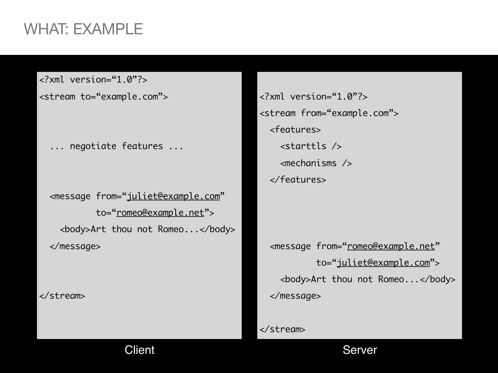 WHAT: EXAMPLE


 <?xml version=“1.0”?>
 <stream to=“example.com”>               <?xml version=“1.0”?>
                                         <stream from=“example.com”>
                                          <features>
  ... negotiate features ...                <starttls />
                                            <mechanisms />
                                          </features>
  <message from=“juliet@example.com”
             to=“romeo@example.net”>
    <body>Art thou not Romeo...</body>
  </message>                              <message from=“romeo@example.net”
                                                     to=“juliet@example.com”>
                                            <body>Art thou not Romeo...</body>
 </stream>                                </message>


                                         </stream>

                  Client                                   Server
 