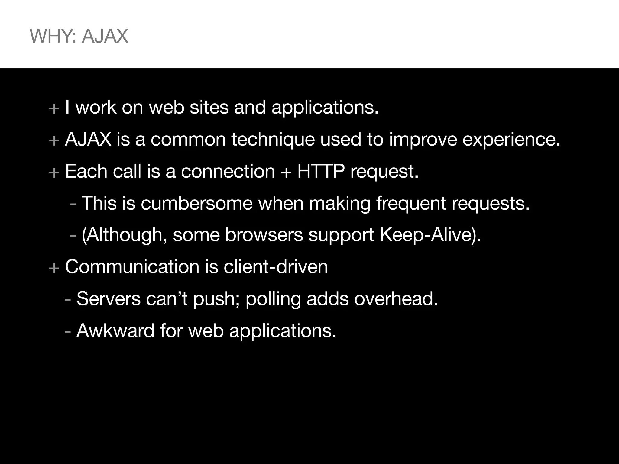 WHY: AJAX


 + I work on web sites and applications.
 + AJAX is a common technique used to improve experience.
 + Each call is a connection + HTTP request.
   - This is cumbersome when making frequent requests.
   - (Although, some browsers support Keep-Alive).
 + Communication is client-driven
   - Servers can’t push; polling adds overhead.
   - Awkward for web applications.
 