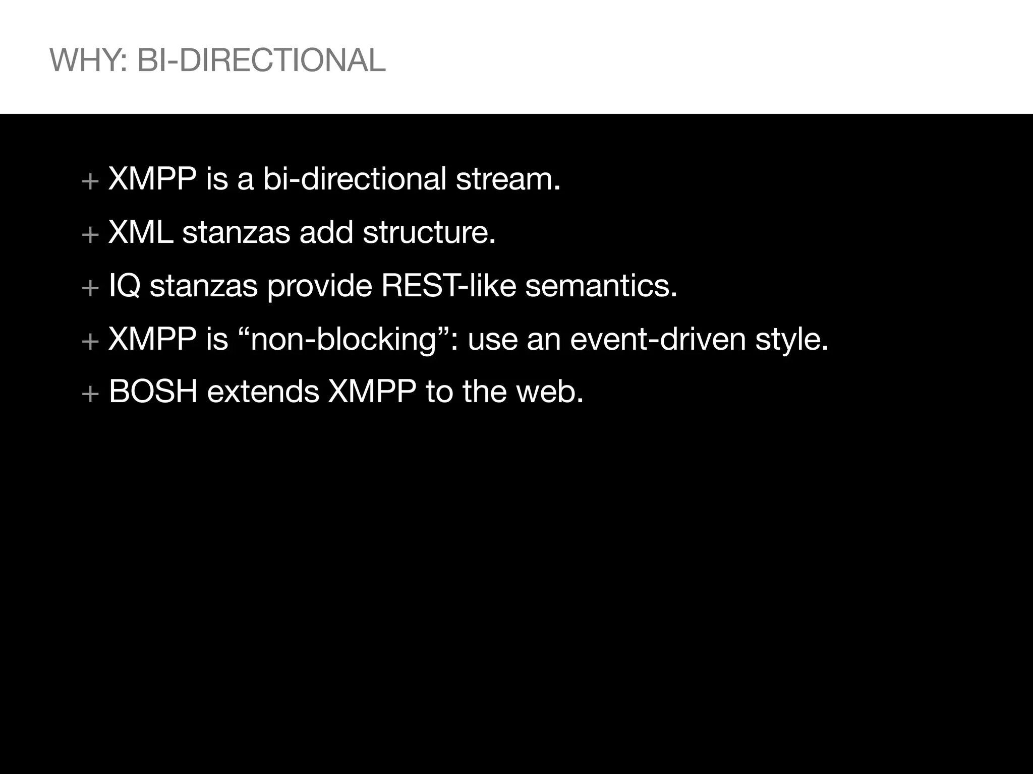 WHY: BI-DIRECTIONAL


 + XMPP is a bi-directional stream.
 + XML stanzas add structure.
 + IQ stanzas provide REST-like semantics.
 + XMPP is “non-blocking”: use an event-driven style.
 + BOSH extends XMPP to the web.
 