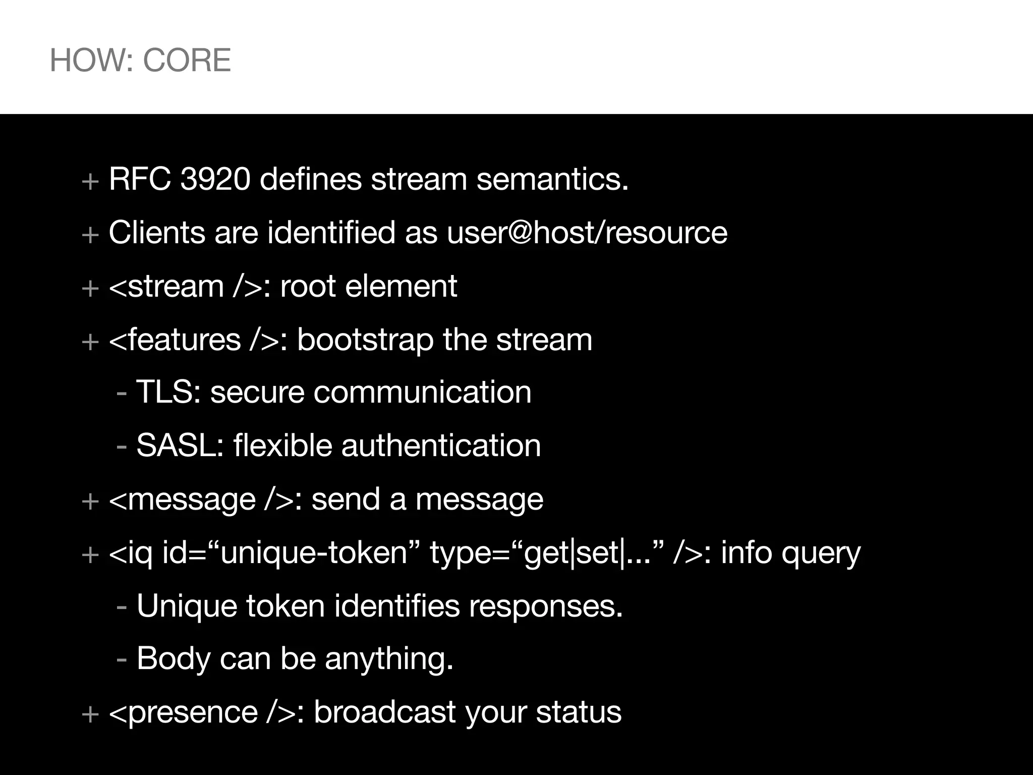 HOW: CORE


 + RFC 3920 defines stream semantics.
 + Clients are identified as user@host/resource
 + <stream />: root element
 + <features />: bootstrap the stream
   - TLS: secure communication
   - SASL: flexible authentication
 + <message />: send a message
 + <iq id=“unique-token” type=“get|set|...” />: info query
   - Unique token identifies responses.
   - Body can be anything.
 + <presence />: broadcast your status
 