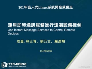 101年嵌入式Linux系統開發就業班




運用即時通訊服務進行遠端設備控制
Use Instant Message Services to Control Remote
Devices

      成員: 林正育、劉乃文、賴彥翔

                     11/28/2012
 