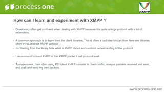 How can I learn and experiment with XMPP ?
• Developers often get confused when dealing with XMPP because it is quite a large protocol with a lot of
extensions.
• A common approach is to learn from the client libraries. This is often a bad idea to start from here are libraries
often try to abstract XMPP protocol.
• => Starting from the library hide what is XMPP about and can limit understanding of the protocol.
• I recommend to learn XMPP at the XMPP packet / text protocol level.
• To experiment, I am often using PSI client XMPP console to check traffic, analyse packets received and send,
and craft and send my own packets.
 