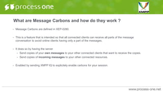 What are Message Carbons and how do they work ?
• Message Carbons are defined in XEP-0280.
• This is a feature that is intended so that all connected clients can receive all parts of the message
conversation to avoid online clients having only a part of the messages.
• It does so by having the server
• Send copies of your own messages to your other connected clients that want to receive the copies.
• Send copies of incoming messages to your other connected resources.
• Enabled by sending XMPP IQ to explicitely enable carbons for your session.
 