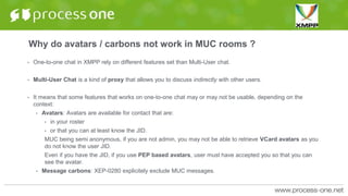Why do avatars / carbons not work in MUC rooms ?
• One-to-one chat in XMPP rely on different features set than Multi-User chat.
• Multi-User Chat is a kind of proxy that allows you to discuss indirectly with other users.
• It means that some features that works on one-to-one chat may or may not be usable, depending on the
context:
• Avatars: Avatars are available for contact that are:
• in your roster
• or that you can at least know the JID.
MUC being semi anonymous, if you are not admin, you may not be able to retrieve VCard avatars as you
do not know the user JID.
Even if you have the JID, if you use PEP based avatars, user must have accepted you so that you can
see the avatar.
• Message carbons: XEP-0280 explicitely exclude MUC messages.
 