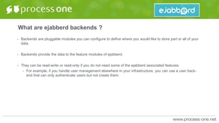 What are ejabberd backends ?
• Backends are pluggable modules you can configure to define where you would like to store part or all of your
data.
• Backends provide the data to the feature modules of ejabberd.
• They can be read-write or read-only if you do not need some of the ejabberd associated features:
• For example, if you handle user management elsewhere in your infrastructure, you can use a user back-
end that can only authenticate users but not create them.
 