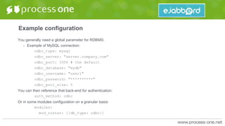 Example configuration
You generally need a global parameter for RDBMS:
• Example of MySQL connection:
odbc_type: mysql
odbc_server: "server.company.com"
odbc_port: 3306 # the default
odbc_database: "mydb"
odbc_username: "user1"
odbc_password: "**********"
odbc_pool_size: 5
You can then reference that back-end for authentication:
auth_method: odbc
Or in some modules configuration on a granular basis:
modules:
mod_roster: [{db_type: odbc}]
 