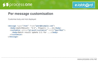 Per message customisation
Customise body and nick displayed:
<message	type="chat"	from="peer@example.com">	
		<body>{matchResult:	"2:1",	Players:	[...]}</body>	
		<customize	xmlns="p1:push:customize"	nick="SportBot">	
				<body>Match	result	update	2:1	for	...</body>	
		</customize>	
</message>	
 