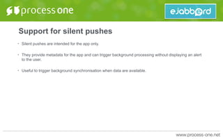 Support for silent pushes
• Silent pushes are intended for the app only.
• They provide metadata for the app and can trigger background processing without displaying an alert
to the user.
• Useful to trigger background synchronisation when data are available.
 