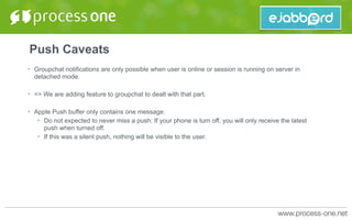 Push Caveats
• Groupchat notifications are only possible when user is online or session is running on server in
detached mode.
• => We are adding feature to groupchat to dealt with that part.
• Apple Push buffer only contains one message:
• Do not expected to never miss a push: If your phone is turn off, you will only receive the latest
push when turned off.
• If this was a silent push, nothing will be visible to the user.
 
