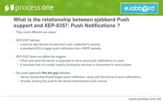 What is the relationship between ejabberd Push
support and XEP-0357: Push Notifications ?
• They cover different use cases:
• XEP-0357 defines:
• a way for app devices to pass their push credential to service.
• a standard API to trigger push notification from XMPP packets.
• XEP-0357 does not define the triggers:
• When and what the server is supposed to do to send push notifications to users.
• It assumes that it is mostly used by third-party services or component to send pushes.
• Our push approach fills the gap between:
• Server events that should trigger push notification, along with the format of such notifications.
• Actually sending the push to the device manufacturer push service.
 