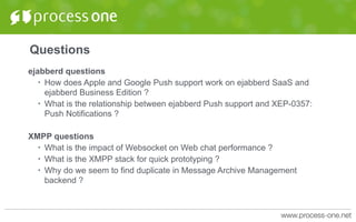 Questions
ejabberd questions
• How does Apple and Google Push support work on ejabberd SaaS and
ejabberd Business Edition ?
• What is the relationship between ejabberd Push support and XEP-0357:
Push Notifications ?
XMPP questions
• What is the impact of Websocket on Web chat performance ?
• What is the XMPP stack for quick prototyping ?
• Why do we seem to find duplicate in Message Archive Management
backend ?
 