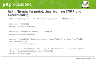 Using Strophe for prototyping / learning XMPP and
experimenting
• With a basic client, you can use the JS console to prepare and send XMPP packets:
presence = $pres();
connection.send(presence);
presence = $pres().c("status").t("away");
connection.send(presence);
message = $msg({to: "test@localhost", type: "chat"}).c("body").t("Hello
XMPP Academy !");
connection.send(message);
iq = $iq({to: "localhost", type: "get", id: "disco1"}).c("query", {xmlns:
"http://jabber.org/protocol/disco#info"});
connection.send(iq);
 