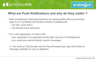 What are Push Notifications and why do they matter ?
• Most smartphones Operating Systems are saving battery life by preventing
apps to run constantly and access network in background:
• On iOS, since iOS 3.
• On Android since Android 6.
• For a chat application, it means that:
• your application is suspended shortly after user put it to background.
• as a result you cannot directly receive messages.
=> You need an OS provider service that will awake your app when there is
message available for you on ejabberd.
 