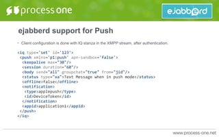 ejabberd support for Push
• Client configuration is done with IQ stanza in the XMPP stream, after authentication.
<iq	type='set'	id='123'>	
	<push	xmlns='p1:push'	apn-sandbox='false'>	
		<keepalive	max="30"/>	
		<session	duration="60"/>	
		<body	send="all"	groupchat="true"	from="jid"/>	
		<status	type="xa">Text	Message	when	in	push	mode</status>	
		<offline>false</offline>	
		<notification>	
			<type>applepush</type>	
			<id>DeviceToken</id>	
		</notification>	
		<appid>application1</appid>	
	</push>	
</iq>
 