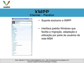 Suporte exclusivo a XMPP Interface padrão Windows que facilita a migração, adaptação e utilização por parte de usuários da rede MSN Autor: Marcelo H. Terres (mhterres@yahoo.com) - http://mundoopensource.blogspot.com Licença Creative Commons Atribuição 3.0 Brasil XMPP Clientes - Pandion 