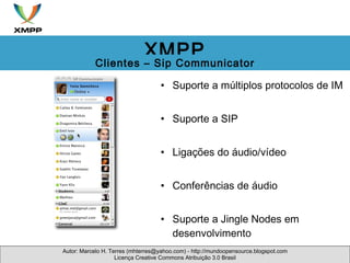 Suporte a múltiplos protocolos de IM Suporte a SIP Ligações do áudio/vídeo Conferências de áudio Suporte a Jingle Nodes em desenvolvimento Autor: Marcelo H. Terres (mhterres@yahoo.com) - http://mundoopensource.blogspot.com Licença Creative Commons Atribuição 3.0 Brasil XMPP Clientes – Sip Communicator 