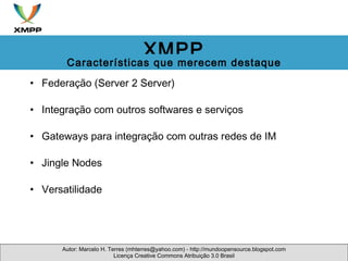 Federação (Server 2 Server) Integração com outros softwares e serviços Gateways para integração com outras redes de IM Jingle Nodes  Versatilidade Autor: Marcelo H. Terres (mhterres@yahoo.com) - http://mundoopensource.blogspot.com Licença Creative Commons Atribuição 3.0 Brasil XMPP Características que merecem destaque 