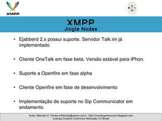 Ejabberd 2.x possui suporte. Servidor Talk.im já implementado Cliente OneTalk em fase beta. Versão estável para iPhon. Suporte a Openfire em fase alpha Cliente Openfire em fase de desenvolvimento Implementação de suporte no Sip Communicator em andamento Autor: Marcelo H. Terres (mhterres@yahoo.com) - http://mundoopensource.blogspot.com Licença Creative Commons Atribuição 3.0 Brasil XMPP Jingle Nodes 