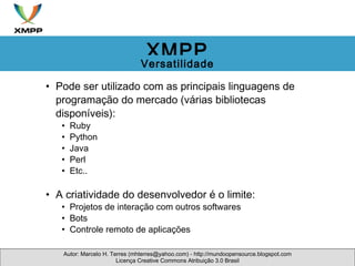 Pode ser utilizado com as principais linguagens de programação do mercado (várias bibliotecas disponíveis): Ruby Python Java Perl Etc.. A criatividade do desenvolvedor é o limite: Projetos de interação com outros softwares Bots Controle remoto de aplicações Autor: Marcelo H. Terres (mhterres@yahoo.com) - http://mundoopensource.blogspot.com Licença Creative Commons Atribuição 3.0 Brasil XMPP Versatilidade 