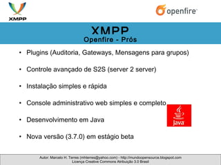 Plugins (Auditoria, Gateways, Mensagens para grupos) Controle avançado de S2S (server 2 server) Instalação simples e rápida  Console administrativo web simples e completo Desenvolvimento em Java  Nova versão (3.7.0) em estágio beta   Autor: Marcelo H. Terres (mhterres@yahoo.com) - http://mundoopensource.blogspot.com Licença Creative Commons Atribuição 3.0 Brasil XMPP Openfire - Prós 