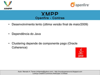 Desenvolvimento lento (última versão final de maio/2009) Dependência do Java Clustering depende de componente pago (Oracle Coherence) Autor: Marcelo H. Terres (mhterres@yahoo.com) - http://mundoopensource.blogspot.com Licença Creative Commons Atribuição 3.0 Brasil XMPP Openfire - Contras 
