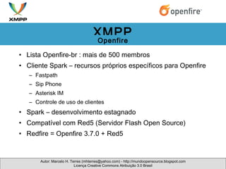 Lista Openfire-br : mais de 500 membros Cliente Spark – recursos próprios específicos para Openfire Fastpath Sip Phone Asterisk IM Controle de uso de clientes Spark – desenvolvimento estagnado Compatível com Red5 (Servidor Flash Open Source) Redfire = Openfire 3.7.0 + Red5 Autor: Marcelo H. Terres (mhterres@yahoo.com) - http://mundoopensource.blogspot.com Licença Creative Commons Atribuição 3.0 Brasil XMPP Openfire 
