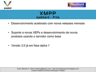 Desenvolvimento acelerado com novos releases mensais Suporte a novas XEPs e desenvolvimento de novos produtos usando o servidor como base Versão 3.0 já em fase alpha 1 Autor: Marcelo H. Terres (mhterres@yahoo.com) - http://mundoopensource.blogspot.com Licença Creative Commons Atribuição 3.0 Brasil XMPP ejabberd - Prós 