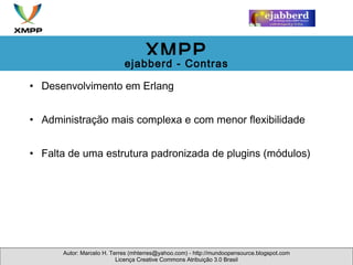Desenvolvimento em Erlang Administração mais complexa e com menor flexibilidade Falta de uma estrutura padronizada de plugins (módulos)  Autor: Marcelo H. Terres (mhterres@yahoo.com) - http://mundoopensource.blogspot.com Licença Creative Commons Atribuição 3.0 Brasil XMPP ejabberd - Contras 