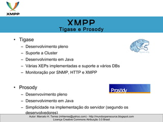 Tigase Desenvolvimento pleno Suporte a Cluster Desenvolvimento em Java Várias XEPs implementadas e suporte a vários DBs Monitoração por SNMP, HTTP e XMPP Prosody Desenvovimento pleno Desenvolvimento em Java Simplicidade na implementação do servidor (segundo os desenvolvedores) Autor: Marcelo H. Terres (mhterres@yahoo.com) - http://mundoopensource.blogspot.com Licença Creative Commons Atribuição 3.0 Brasil XMPP Tigase e Prosody 