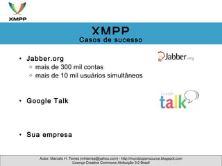 Jabber.org mais de 300 mil contas mais de 10 mil usuários simultâneos     Google Talk          Sua empresa Autor: Marcelo H. Terres (mhterres@yahoo.com) - http://mundoopensource.blogspot.com Licença Creative Commons Atribuição 3.0 Brasil XMPP Casos de sucesso 