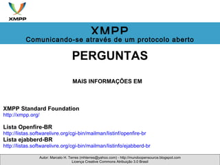 PERGUNTAS MAIS INFORMAÇÕES EM    XMPP Standard Foundation http://xmpp.org/   Lista Openfire-BR http://listas.softwarelivre.org/cgi-bin/mailman/listinf/openfire-br  Lista ejabberd-BR  http://listas.softwarelivre.org/cgi-bin/mailman/listinfo/ejabberd-br  Autor: Marcelo H. Terres (mhterres@yahoo.com) - http://mundoopensource.blogspot.com Licença Creative Commons Atribuição 3.0 Brasil XMPP Comunicando-se através de um protocolo aberto 