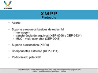 Aberto  Suporte a recursos básicos de redes IM mensagem transferência de arquivos (XEP-0096 e XEP-0234) MUC - multi-user chat (XEP-0045) Suporte a extensões (XEPs) Componentes externos (XEP-0114)  Padronizado pela XSF  Autor: Marcelo H. Terres (mhterres@yahoo.com) - http://mundoopensource.blogspot.com Licença Creative Commons Atribuição 3.0 Brasil XMPP Protocolo 