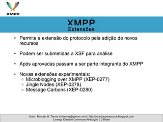 Permite a extensão do protocolo pela adição de novos recursos Podem ser submetidas a XSF para análise Após aprovadas passam a ser parte integrante do XMPP Novas extensões experimentais: Microblogging over XMPP (XEP-0277)  Jingle Nodes (XEP-0278) Message Carbons (XEP-0280) Autor: Marcelo H. Terres (mhterres@yahoo.com) - http://mundoopensource.blogspot.com Licença Creative Commons Atribuição 3.0 Brasil XMPP Extensões 