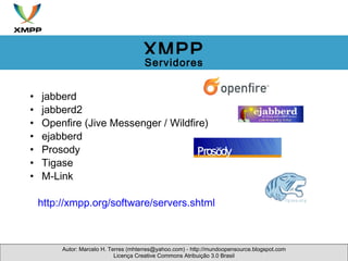 jabberd jabberd2 Openfire (Jive Messenger / Wildfire) ejabberd Prosody Tigase M-Link         http://xmpp.org/software/servers.shtml  Autor: Marcelo H. Terres (mhterres@yahoo.com) - http://mundoopensource.blogspot.com Licença Creative Commons Atribuição 3.0 Brasil XMPP Servidores 