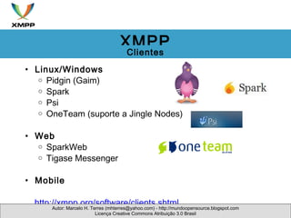 Linux/Windows Pidgin (Gaim) Spark Psi OneTeam (suporte a Jingle Nodes) Web SparkWeb Tigase Messenger Mobile        http://xmpp.org/software/clients.shtml  Autor: Marcelo H. Terres (mhterres@yahoo.com) - http://mundoopensource.blogspot.com Licença Creative Commons Atribuição 3.0 Brasil XMPP Clientes 