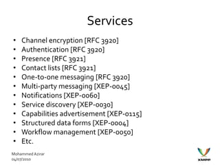 Services
•   Channel encryption [RFC 3920]
•   Authentication [RFC 3920]
•   Presence [RFC 3921]
•   Contact lists [RFC 3921]
•   One-to-one messaging [RFC 3920]
•   Multi-party messaging [XEP-0045]
•   Notifications [XEP-0060]
•   Service discovery [XEP-0030]
•   Capabilities advertisement [XEP-0115]
•   Structured data forms [XEP-0004]
•   Workflow management [XEP-0050]
•   Etc.
Mohammed Azirar
04/07/2010
 