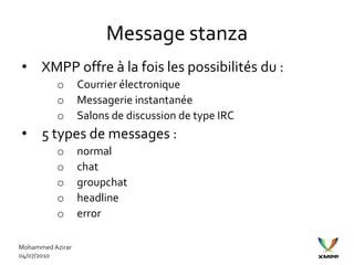 Message stanza
• XMPP offre à la fois les possibilités du :
          o       Courrier électronique
          o       Messagerie instantanée
          o       Salons de discussion de type IRC
• 5 types de messages :
          o       normal
          o       chat
          o       groupchat
          o       headline
          o       error

Mohammed Azirar
04/07/2010
 