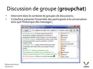 Discussion de groupe (groupchat)
•     Intervient dans le contexte de groupes de discussions ;
•     L'interface présente l'ensemble des participants à la conversation
      ainsi que l'historique des messages ;




Mohammed Azirar
04/07/2010
 
