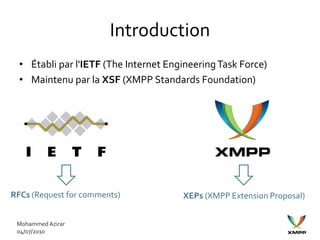 Introduction
  • Établi par l'IETF (The Internet Engineering Task Force)
  • Maintenu par la XSF (XMPP Standards Foundation)




RFCs (Request for comments)            XEPs (XMPP Extension Proposal)


 Mohammed Azirar
 04/07/2010
 