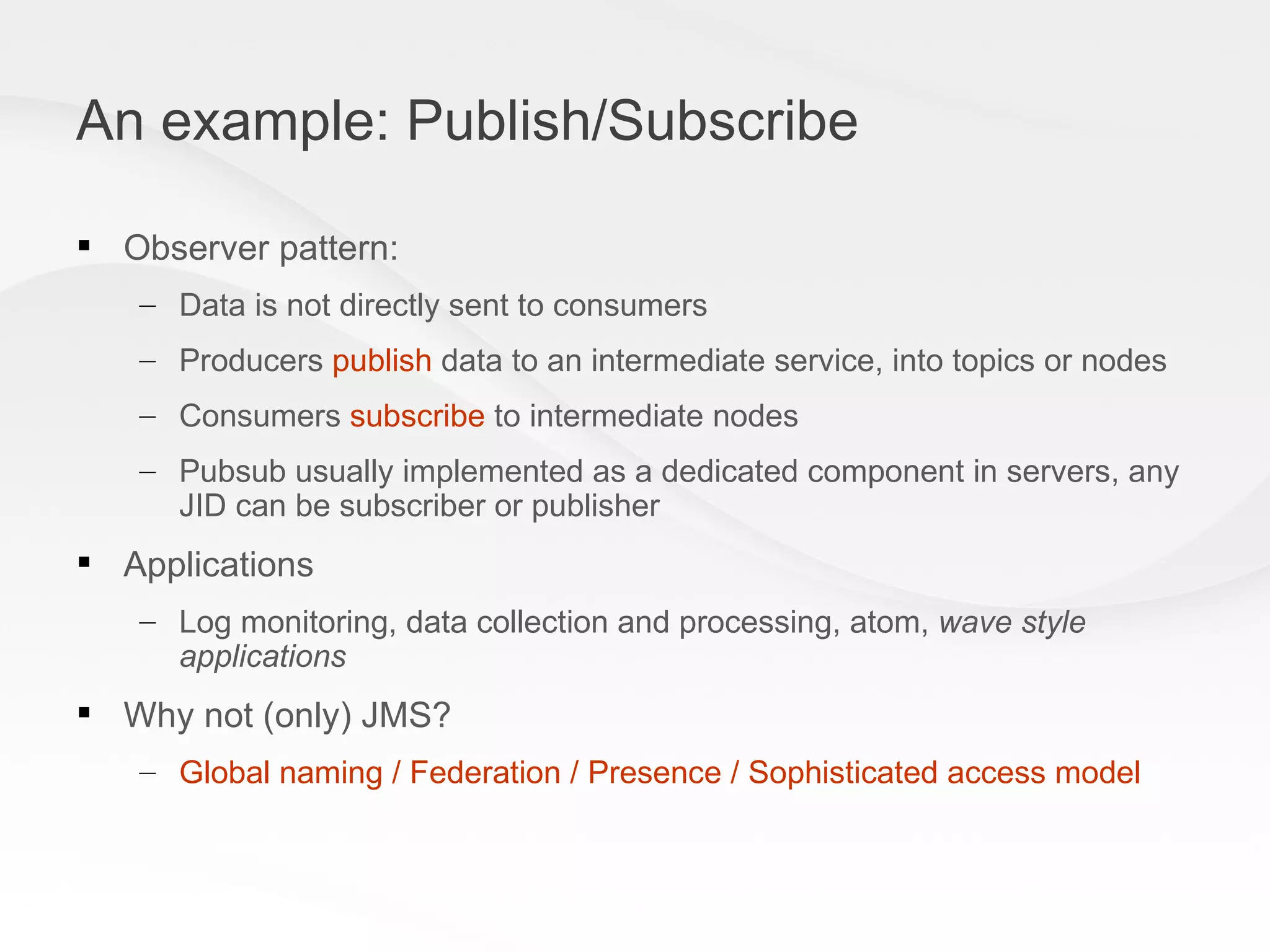An example: Publish/Subscribe Observer pattern: Data is not directly sent to consumers  Producers  publish  data to an intermediate service, into topics or nodes Consumers  subscribe  to intermediate nodes Pubsub usually implemented as a dedicated component in servers, any JID can be subscriber or publisher Applications Log monitoring, data collection and processing, atom,  wave style applications Why not (only) JMS? Global naming / Federation / Presence / Sophisticated access model   