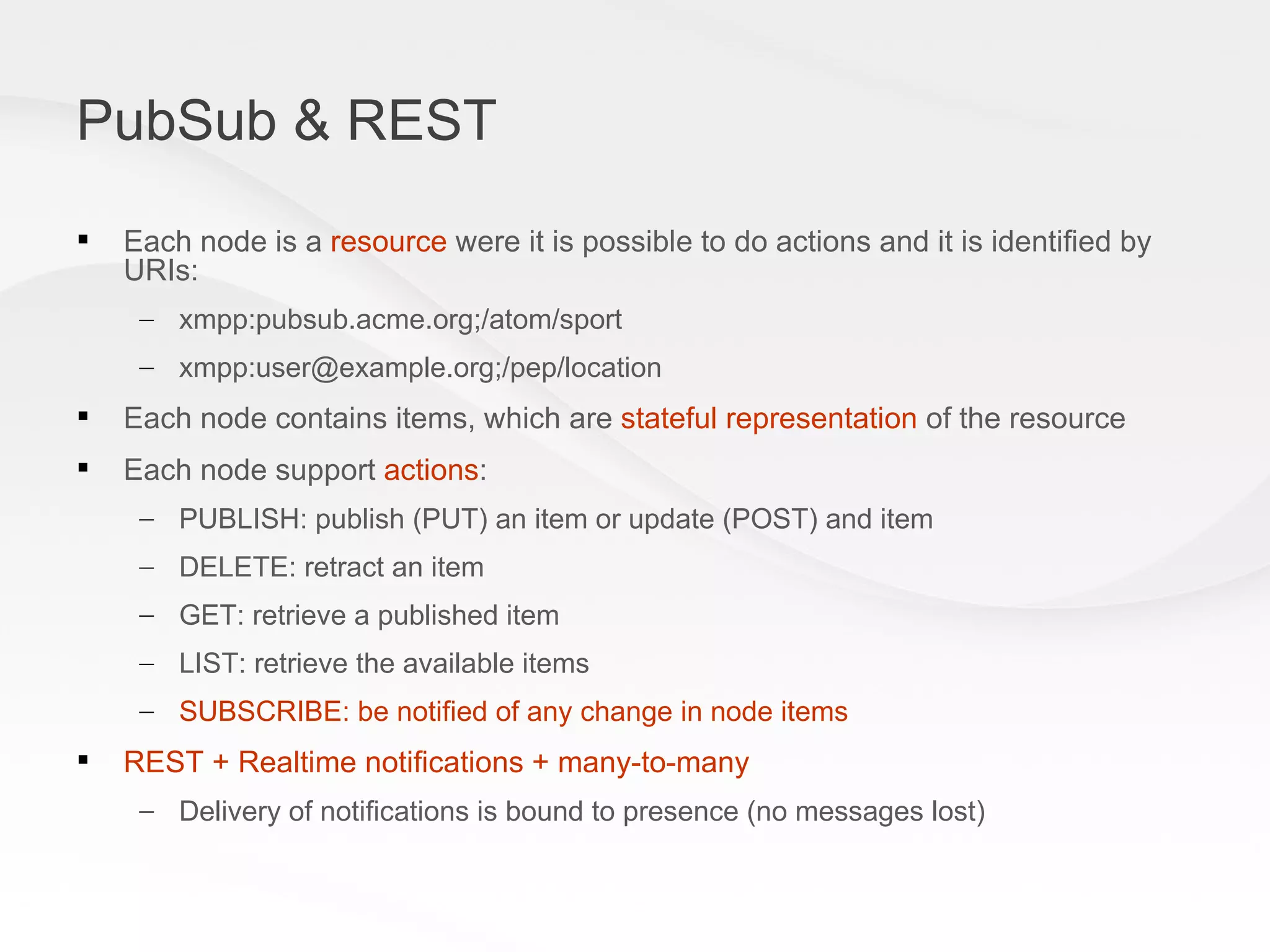 PubSub & REST Each node is a  resource  were it is possible to do actions and it is identified by URIs: xmpp:pubsub.acme.org;/atom/sport xmpp:user@example.org;/pep/location Each node contains items, which are  stateful representation  of the resource Each node support  actions : PUBLISH: publish (PUT) an item or update (POST) and item DELETE: retract an item GET: retrieve a published item LIST: retrieve the available items SUBSCRIBE: be notified of any change in node items REST + Realtime notifications + many-to-many Delivery of notifications is bound to presence (no messages lost) 