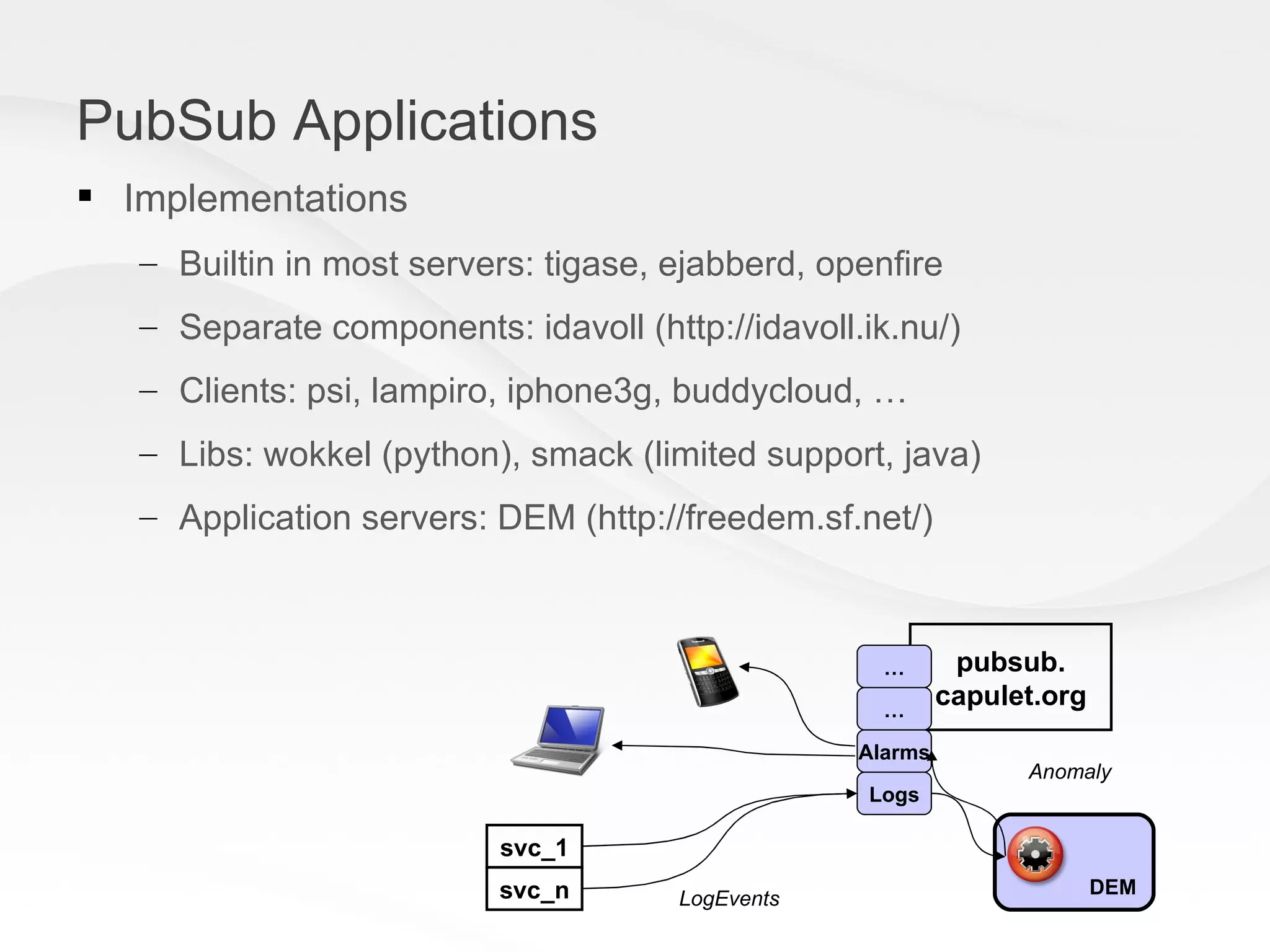 PubSub Applications Implementations Builtin in most servers: tigase, ejabberd, openfire Separate components: idavoll (http://idavoll.ik.nu/) Clients: psi, lampiro, iphone3g, buddycloud, … Libs: wokkel (python), smack (limited support, java) Application servers: DEM (http://freedem.sf.net/) pubsub. capulet.org svc_1 svc_n Alarms Logs DEM Anomaly LogEvents … … 