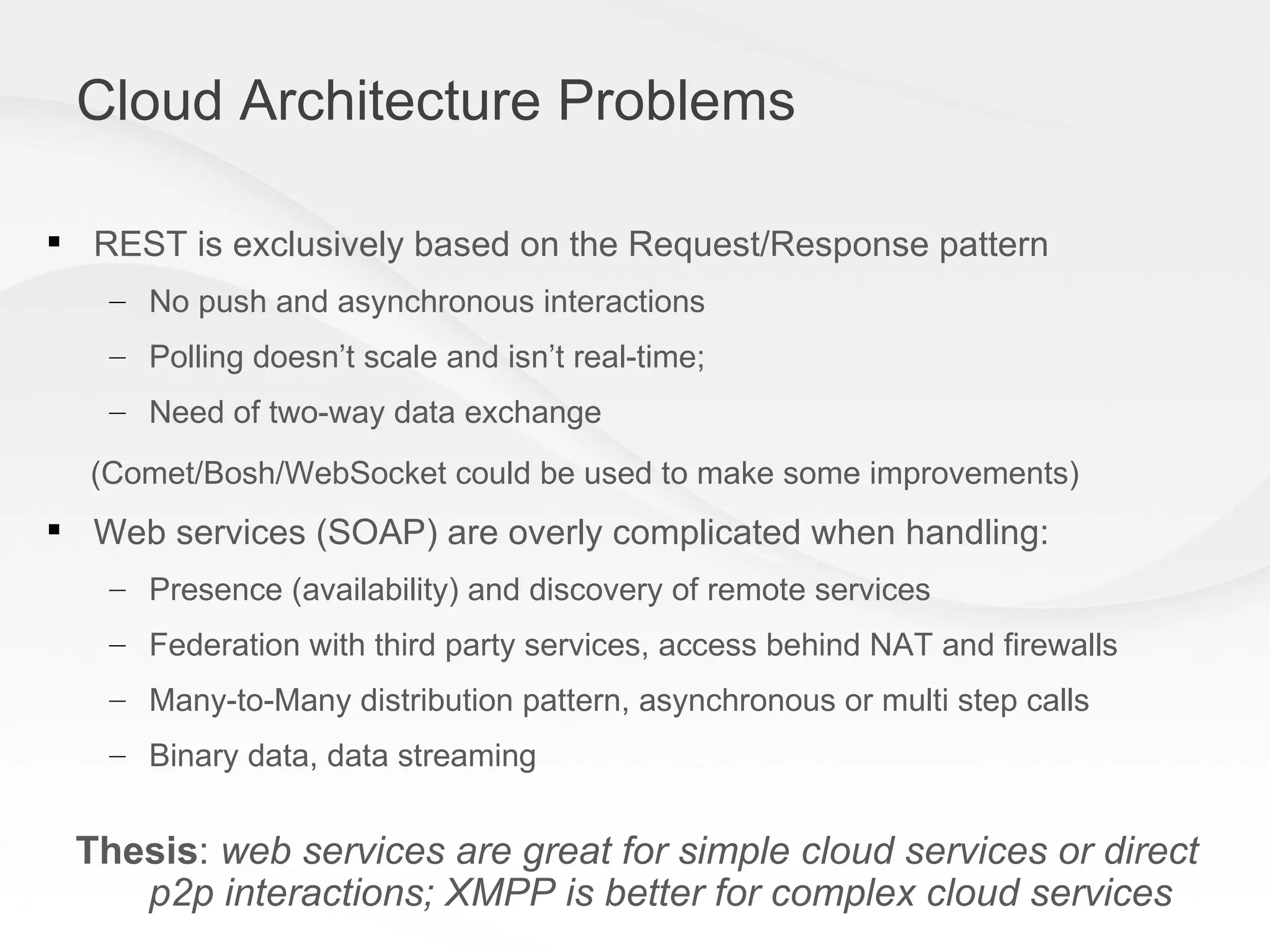 Cloud Architecture Problems REST is exclusively based on the Request/Response pattern No push and asynchronous interactions Polling doesn’t scale and isn’t real-time; Need of two-way data exchange (Comet/Bosh/WebSocket could be used to make some improvements) Web services (SOAP) are overly complicated when handling: Presence (availability) and discovery of remote services Federation with third party services, access behind NAT and firewalls  Many-to-Many distribution pattern, asynchronous or multi step calls  Binary data, data streaming Thesis :  web services are great for simple cloud services or direct p2p interactions; XMPP is better for complex cloud services 