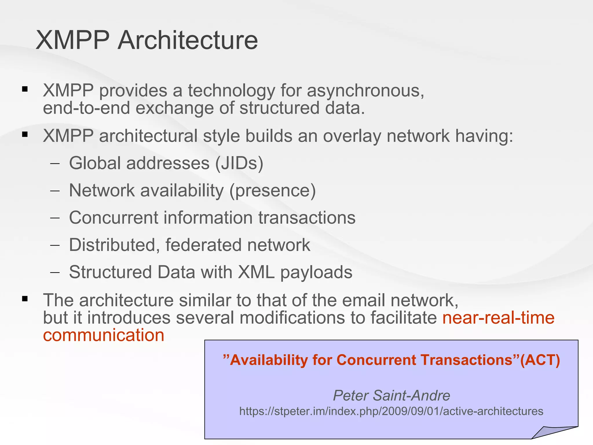 XMPP Architecture XMPP provides a technology for asynchronous, end-to-end exchange of structured data.  XMPP architectural style builds an overlay network having: Global addresses (JIDs) Network availability (presence) Concurrent information transactions  Distributed, federated network Structured Data with XML payloads The architecture similar to that of the email network, but it introduces several modifications to facilitate  near-real-time communication ” Availability for Concurrent Transactions”(ACT) Peter Saint-Andre https://stpeter.im/index.php/2009/09/01/active-architectures 