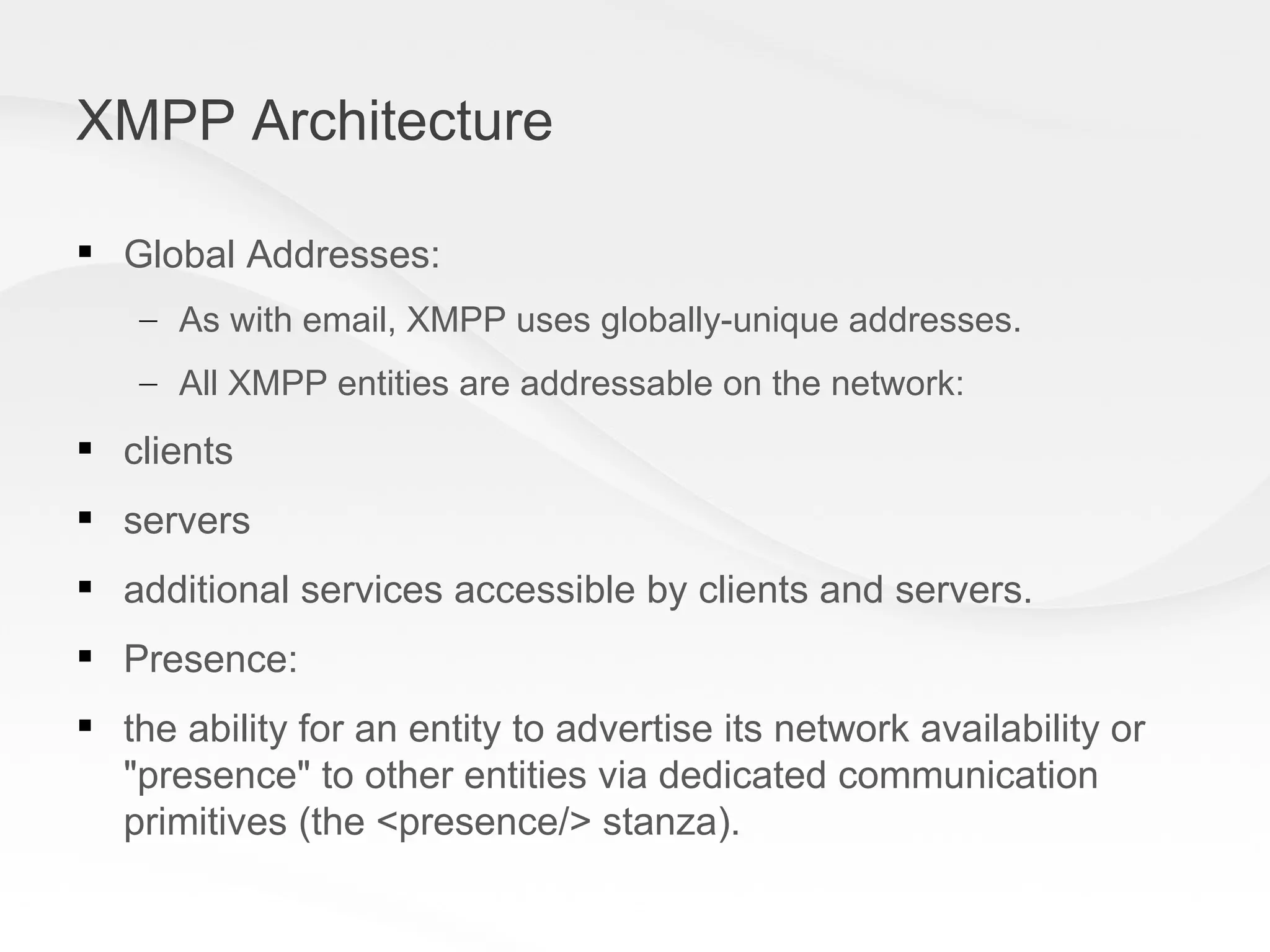 XMPP Architecture Global Addresses: As with email, XMPP uses globally-unique addresses.  All XMPP entities are addressable on the network: clients  servers  additional services accessible by clients and servers. Presence: the ability for an entity to advertise its network availability or &quot;presence&quot; to other entities via dedicated communication primitives (the <presence/> stanza). 
