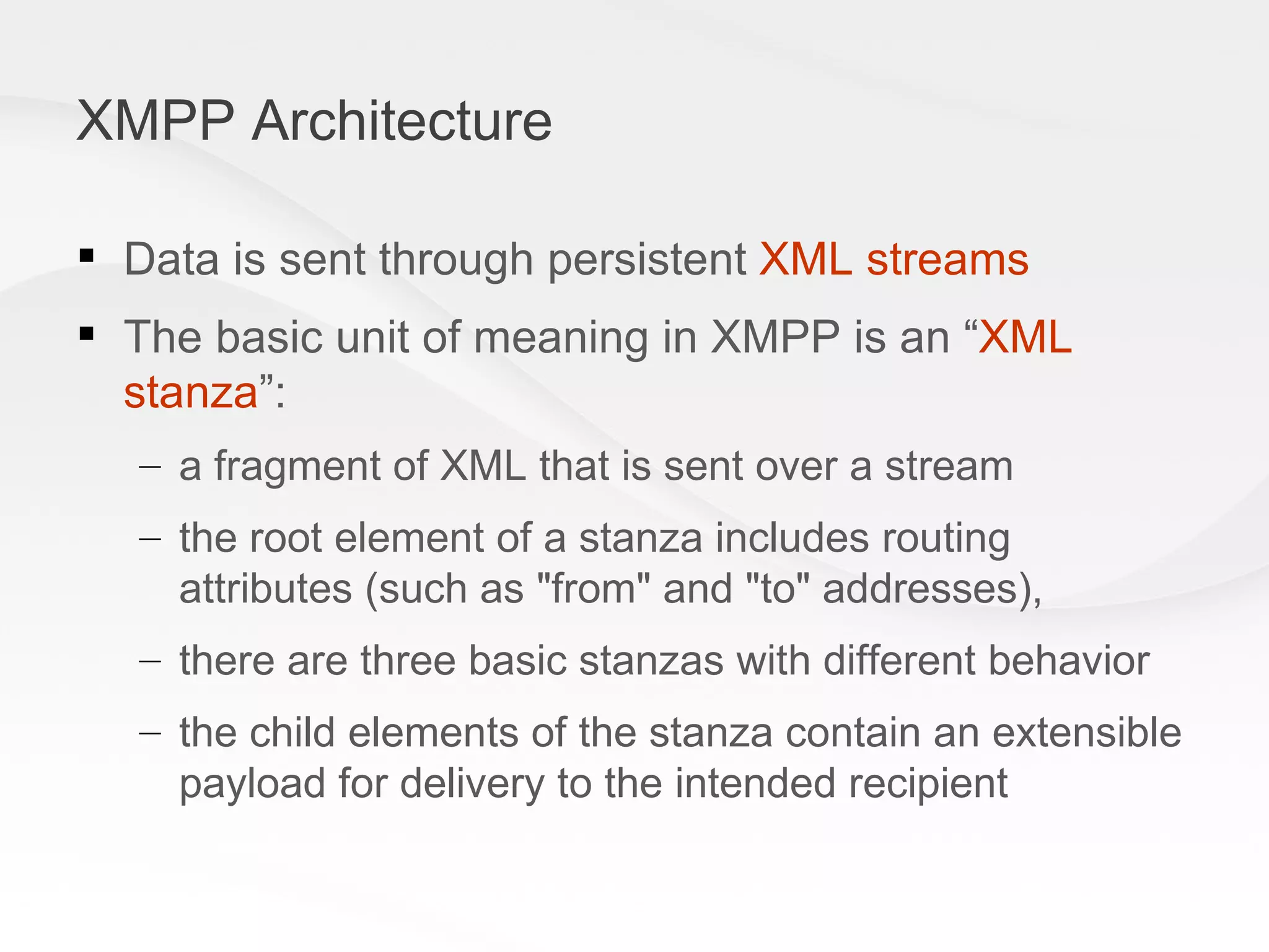 XMPP Architecture Data is sent through persistent  XML streams The basic unit of meaning in XMPP is an “ XML stanza ”:  a fragment of XML that is sent over a stream  the root element of a stanza includes routing attributes (such as &quot;from&quot; and &quot;to&quot; addresses), there are three basic stanzas with different behavior the child elements of the stanza contain an extensible payload for delivery to the intended recipient 
